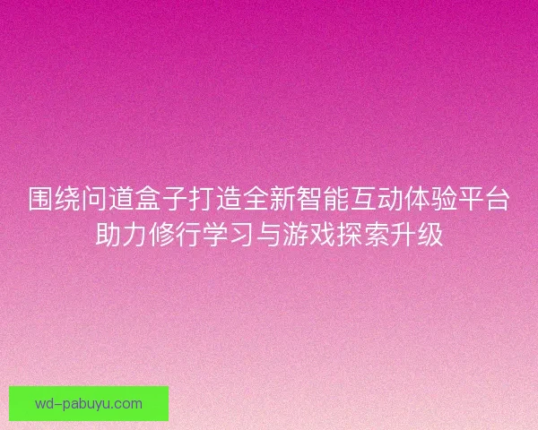 围绕问道盒子打造全新智能互动体验平台助力修行学习与游戏探索升级