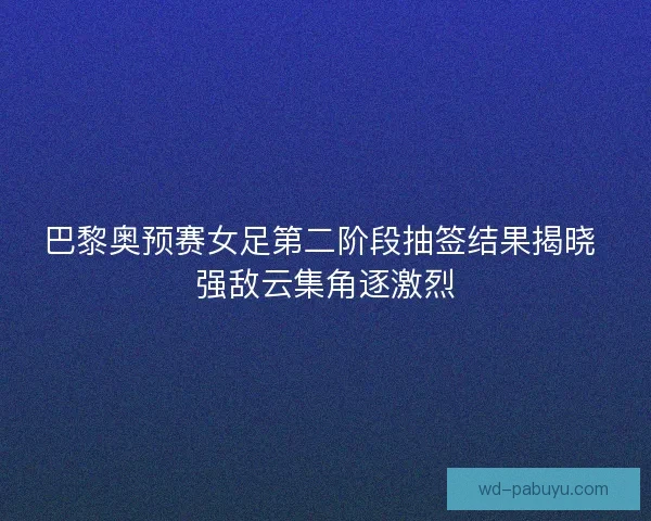 巴黎奥预赛女足第二阶段抽签结果揭晓 强敌云集角逐激烈