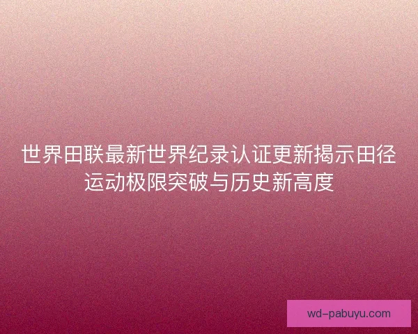 世界田联最新世界纪录认证更新揭示田径运动极限突破与历史新高度