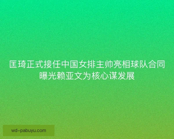 匡琦正式接任中国女排主帅亮相球队合同曝光赖亚文为核心谋发展